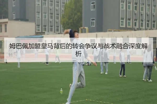 姆巴佩加盟皇马背后的转会争议与战术融合深度解析