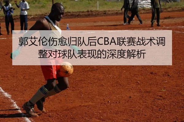 郭艾伦伤愈归队后CBA联赛战术调整对球队表现的深度解析