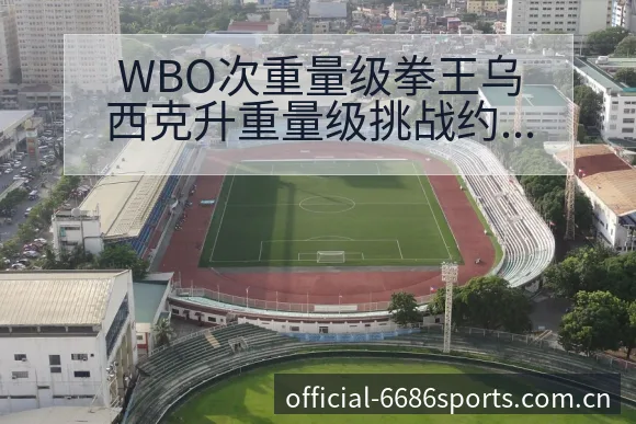WBO次重量级拳王乌西克升重量级挑战约书亚赛程前瞻与风险 - 6686体育